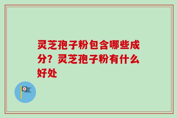 灵芝孢子粉包含哪些成分？灵芝孢子粉有什么好处-第1张图片-卓越灵芝孢子粉