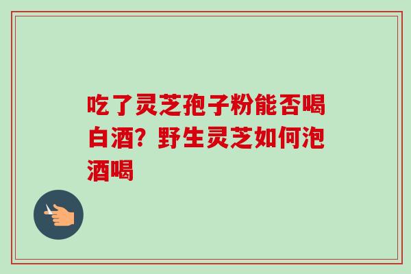 吃了灵芝孢子粉能否喝白酒？野生灵芝如何泡酒喝-第1张图片-卓越灵芝孢子粉