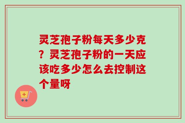 灵芝孢子粉每天多少克？灵芝孢子粉的一天应该吃多少怎么去控制这个量呀-第1张图片-卓越灵芝孢子粉