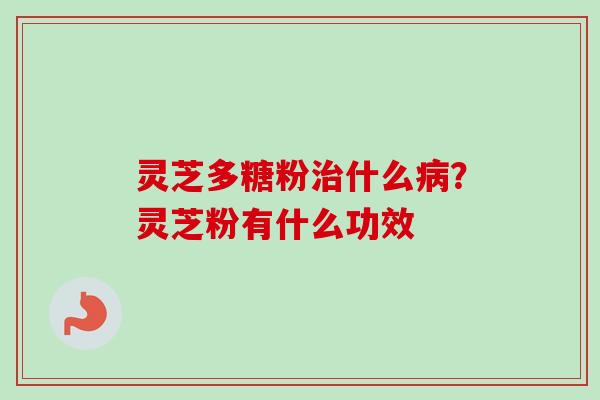灵芝多糖粉治什么病？灵芝粉有什么功效-第1张图片-卓越灵芝孢子粉