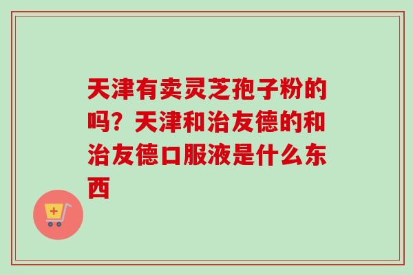 天津有卖灵芝孢子粉的吗?天津和治友德的和治友德口服液是什么东西-第1张图片-卓越灵芝孢子粉 天津有卖灵芝孢子粉的吗?天津和治友德的和治友德口服液是什么东西-第1张图片-卓越灵芝孢子粉