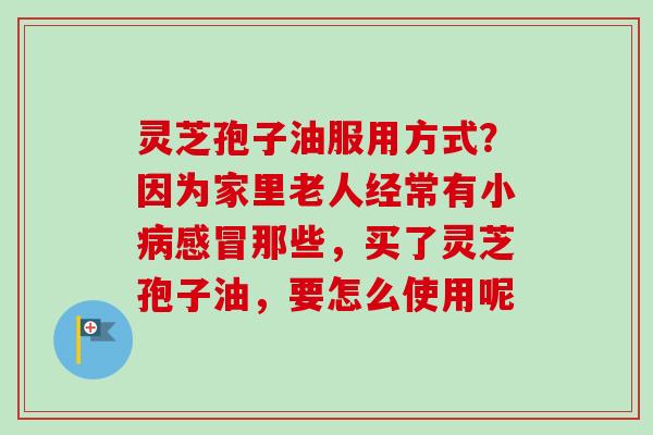 灵芝孢子油服用方式?因为家里老人经常有小病感冒那些,买了灵芝孢子油,要怎么使用呢-第1张图片-卓越灵芝孢子粉 灵芝孢子油服用方式?因为家里老人经常有小病感冒那些,买了灵芝孢子油,要怎么使用呢-第1张图片-卓越灵芝孢子粉