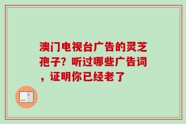 澳门电视台广告的灵芝孢子?听过哪些广告词,证明你已经老了-第1张图片-卓越灵芝孢子粉 澳门电视台广告的灵芝孢子?听过哪些广告词,证明你已经老了-第1张图片-卓越灵芝孢子粉
