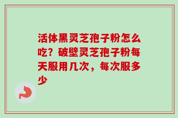 活体黑灵芝孢子粉怎么吃?破壁灵芝孢子粉每天服用几次,每次服多少-第1张图片-卓越灵芝孢子粉 活体黑灵芝孢子粉怎么吃?破壁灵芝孢子粉每天服用几次,每次服多少-第1张图片-卓越灵芝孢子粉