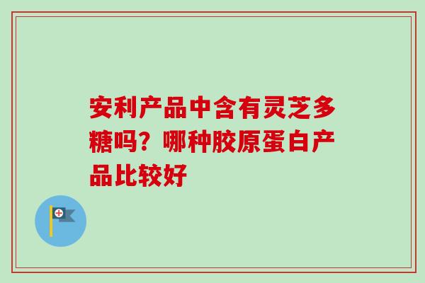 安利产品中含有灵芝多糖吗?哪种胶原蛋白产品比较好-第1张图片-卓越灵芝孢子粉 安利产品中含有灵芝多糖吗?哪种胶原蛋白产品比较好-第1张图片-卓越灵芝孢子粉