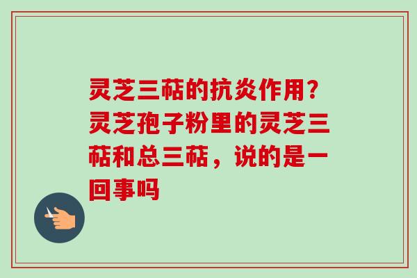 灵芝三萜的抗炎作用?灵芝孢子粉里的灵芝三萜和总三萜,说的是一回事吗-第1张图片-卓越灵芝孢子粉 灵芝三萜的抗炎作用?灵芝孢子粉里的灵芝三萜和总三萜,说的是一回事吗-第1张图片-卓越灵芝孢子粉