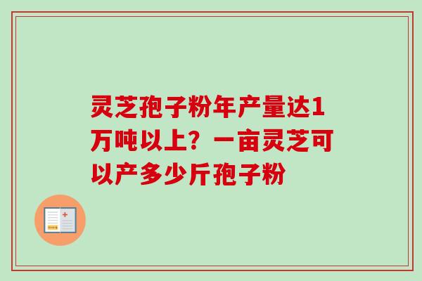 灵芝孢子粉年产量达1万吨以上?一亩灵芝可以产多少斤孢子粉-第1张图片-卓越灵芝孢子粉 灵芝孢子粉年产量达1万吨以上?一亩灵芝可以产多少斤孢子粉-第1张图片-卓越灵芝孢子粉