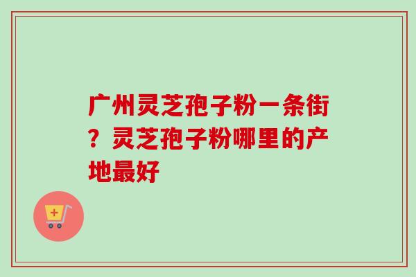 广州灵芝孢子粉一条街?灵芝孢子粉哪里的产地最好-第1张图片-卓越灵芝孢子粉 广州灵芝孢子粉一条街?灵芝孢子粉哪里的产地最好-第1张图片-卓越灵芝孢子粉