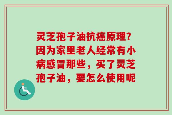 灵芝孢子油抗癌原理？因为家里老人经常有小病感冒那些，买了灵芝孢子油，要怎么使用呢-第1张图片-卓越灵芝孢子粉