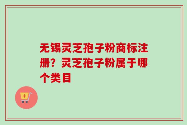 无锡灵芝孢子粉商标注册?灵芝孢子粉属于哪个类目-第1张图片-卓越灵芝孢子粉 无锡灵芝孢子粉商标注册?灵芝孢子粉属于哪个类目-第1张图片-卓越灵芝孢子粉