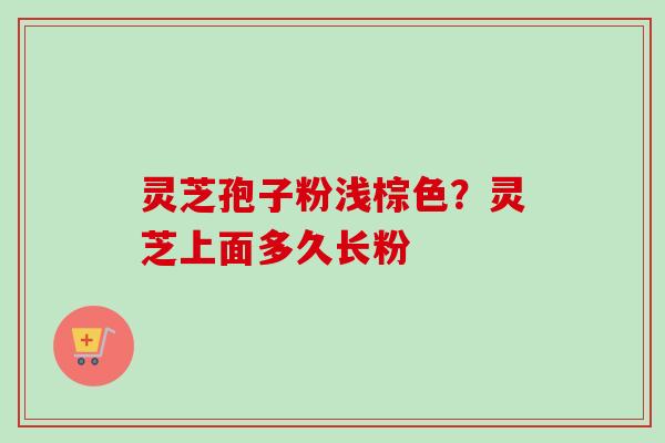 灵芝孢子粉浅棕色？灵芝上面多久长粉-第1张图片-卓越灵芝孢子粉