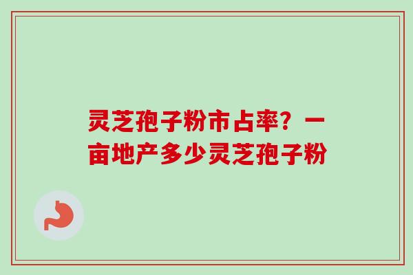 灵芝孢子粉市占率？一亩地产多少灵芝孢子粉-第1张图片-卓越灵芝孢子粉