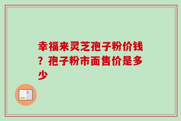 幸福来灵芝孢子粉价钱？孢子粉市面售价是多少-第1张图片-卓越灵芝孢子粉