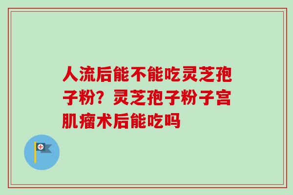 人流后能不能吃灵芝孢子粉?灵芝孢子粉子宫肌瘤术后能吃吗-第1张图片-卓越灵芝孢子粉 人流后能不能吃灵芝孢子粉?灵芝孢子粉子宫肌瘤术后能吃吗-第1张图片-卓越灵芝孢子粉