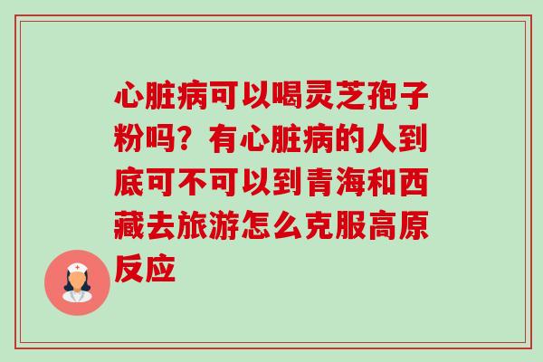 心脏病可以喝灵芝孢子粉吗？有心脏病的人到底可不可以到青海和西藏去旅游怎么克服高原反应-第1张图片-卓越灵芝孢子粉