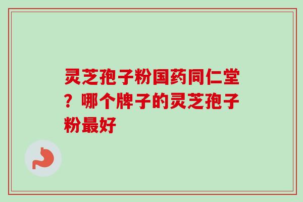 灵芝孢子粉国药同仁堂？哪个牌子的灵芝孢子粉最好-第1张图片-卓越灵芝孢子粉
