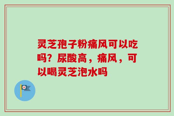 灵芝孢子粉痛风可以吃吗？尿酸高，痛风，可以喝灵芝泡水吗-第1张图片-卓越灵芝孢子粉
