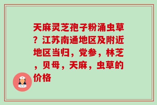 天麻灵芝孢子粉涌虫草？江苏南通地区及附近地区当归，党参，林芝，贝母，天麻，虫草的价格-第1张图片-卓越灵芝孢子粉