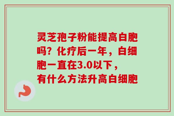 灵芝孢子粉能提高白胞吗?化疗后一年,白细胞一直在3.0以下,有什么方法升高白细胞-第1张图片-卓越灵芝孢子粉 灵芝孢子粉能提高白胞吗?化疗后一年,白细胞一直在3.0以下,有什么方法升高白细胞-第1张图片-卓越灵芝孢子粉