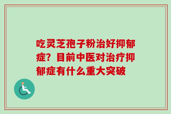 吃灵芝孢子粉治好抑郁症？目前中医对治疗抑郁症有什么重大突破-第1张图片-卓越灵芝孢子粉