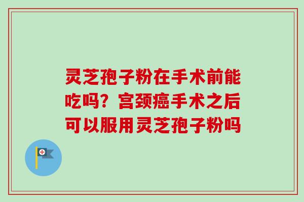 灵芝孢子粉在手术前能吃吗？宫颈癌手术之后可以服用灵芝孢子粉吗-第1张图片-卓越灵芝孢子粉