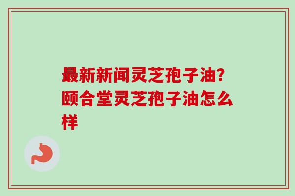 最新新闻灵芝孢子油?颐合堂灵芝孢子油怎么样-第1张图片-卓越灵芝孢子粉 最新新闻灵芝孢子油?颐合堂灵芝孢子油怎么样-第1张图片-卓越灵芝孢子粉
