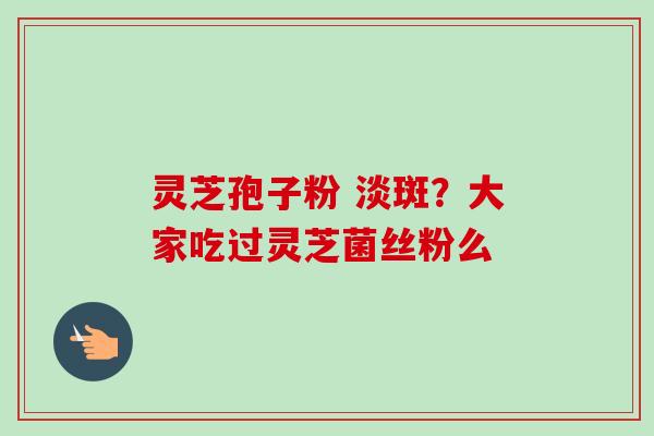 灵芝孢子粉 淡斑？大家吃过灵芝菌丝粉么-第1张图片-卓越灵芝孢子粉