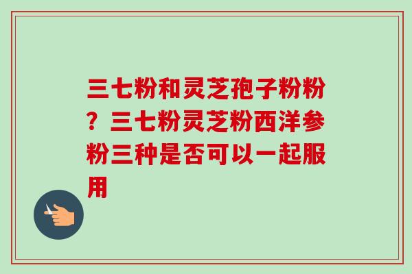 三七粉和灵芝孢子粉粉？三七粉灵芝粉西洋参粉三种是否可以一起服用-第1张图片-卓越灵芝孢子粉