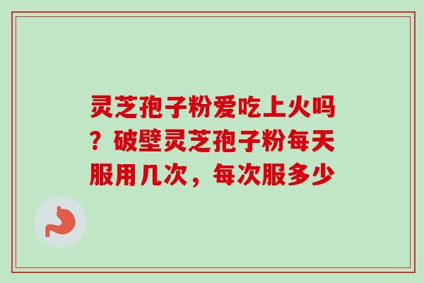 灵芝孢子粉爱吃上火吗？破壁灵芝孢子粉每天服用几次，每次服多少-第1张图片-卓越灵芝孢子粉