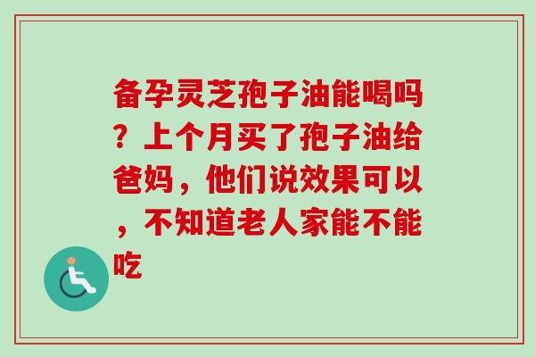 备孕灵芝孢子油能喝吗？上个月买了孢子油给爸妈，他们说效果可以，不知道老人家能不能吃-第1张图片-卓越灵芝孢子粉