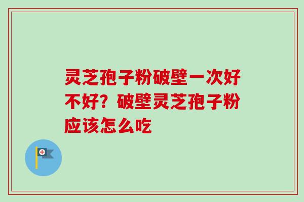 灵芝孢子粉破壁一次好不好？破壁灵芝孢子粉应该怎么吃-第1张图片-卓越灵芝孢子粉