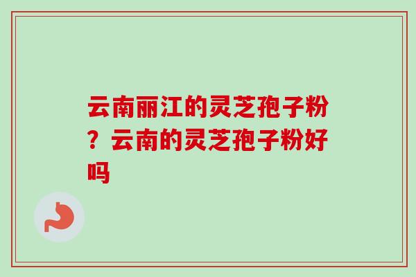 云南丽江的灵芝孢子粉？云南的灵芝孢子粉好吗-第1张图片-卓越灵芝孢子粉
