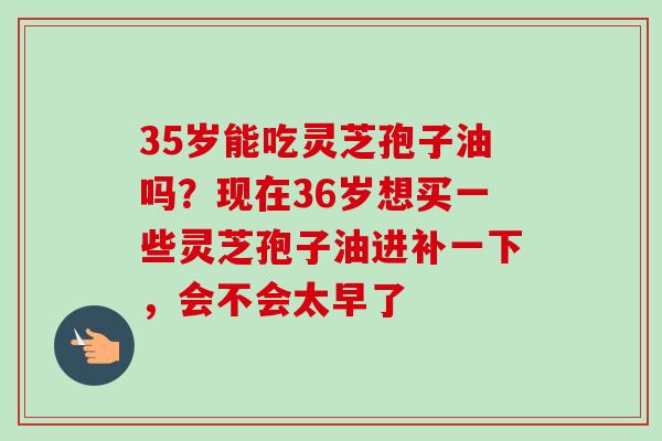 35岁能吃灵芝孢子油吗?现在36岁想买一些灵芝孢子油进补一下,会不会太早了-第1张图片-卓越灵芝孢子粉 35岁能吃灵芝孢子油吗?现在36岁想买一些灵芝孢子油进补一下,会不会太早了-第1张图片-卓越灵芝孢子粉