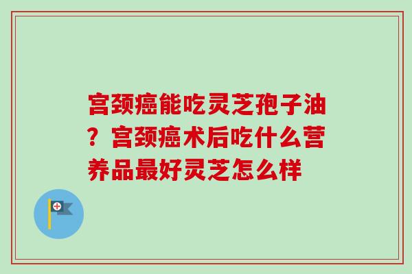 宫颈癌能吃灵芝孢子油?宫颈癌术后吃什么营养品最好灵芝怎么样-第1张图片-卓越灵芝孢子粉 宫颈癌能吃灵芝孢子油?宫颈癌术后吃什么营养品最好灵芝怎么样-第1张图片-卓越灵芝孢子粉