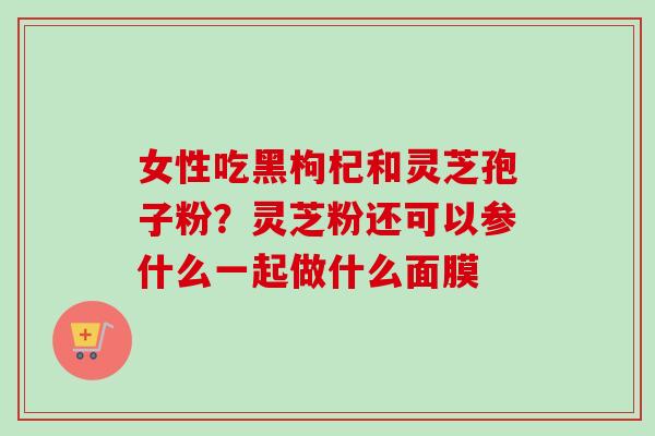 女性吃黑枸杞和灵芝孢子粉？灵芝粉还可以参什么一起做什么面膜-第1张图片-卓越灵芝孢子粉