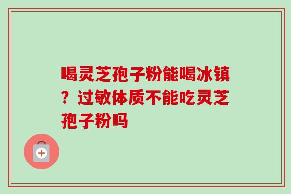 喝灵芝孢子粉能喝冰镇?过敏体质不能吃灵芝孢子粉吗-第1张图片-卓越灵芝孢子粉 喝灵芝孢子粉能喝冰镇?过敏体质不能吃灵芝孢子粉吗-第1张图片-卓越灵芝孢子粉