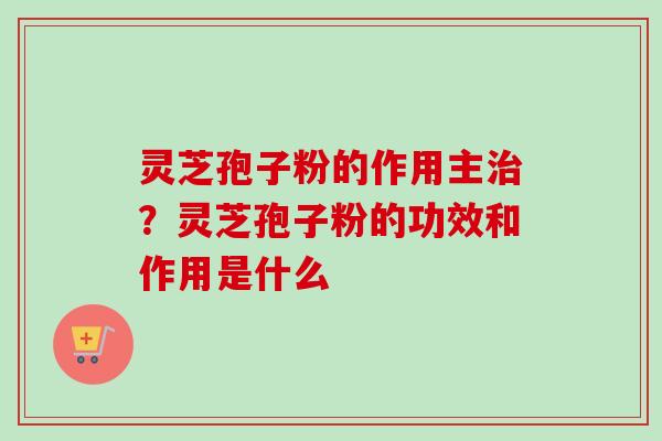 灵芝孢子粉的作用主治？灵芝孢子粉的功效和作用是什么-第1张图片-卓越灵芝孢子粉