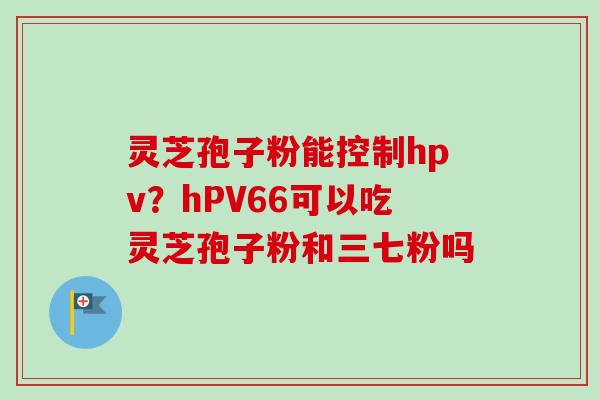 灵芝孢子粉能控制hpv？hPV66可以吃灵芝孢子粉和三七粉吗-第1张图片-卓越灵芝孢子粉