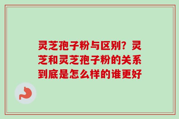 灵芝孢子粉与区别？灵芝和灵芝孢子粉的关系到底是怎么样的谁更好-第1张图片-卓越灵芝孢子粉