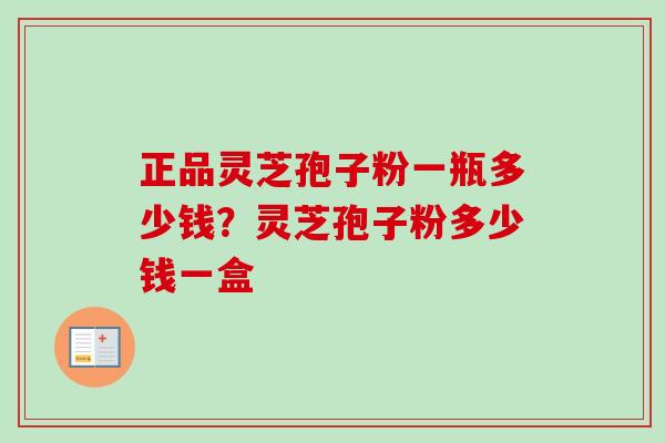 正品灵芝孢子粉一瓶多少钱？灵芝孢子粉多少钱一盒-第1张图片-卓越灵芝孢子粉