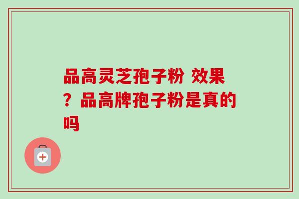 品高灵芝孢子粉 效果?品高牌孢子粉是真的吗-第1张图片-卓越灵芝孢子粉 品高灵芝孢子粉 效果?品高牌孢子粉是真的吗-第1张图片-卓越灵芝孢子粉