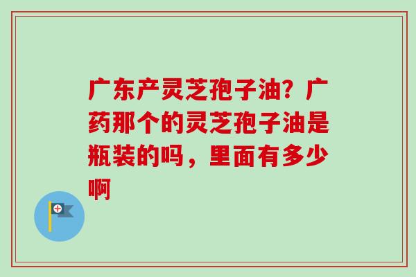 广东产灵芝孢子油?广药那个的灵芝孢子油是瓶装的吗,里面有多少啊-第1张图片-卓越灵芝孢子粉 广东产灵芝孢子油?广药那个的灵芝孢子油是瓶装的吗,里面有多少啊-第1张图片-卓越灵芝孢子粉