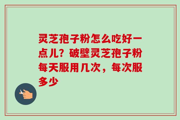 灵芝孢子粉怎么吃好一点儿？破壁灵芝孢子粉每天服用几次，每次服多少-第1张图片-卓越灵芝孢子粉