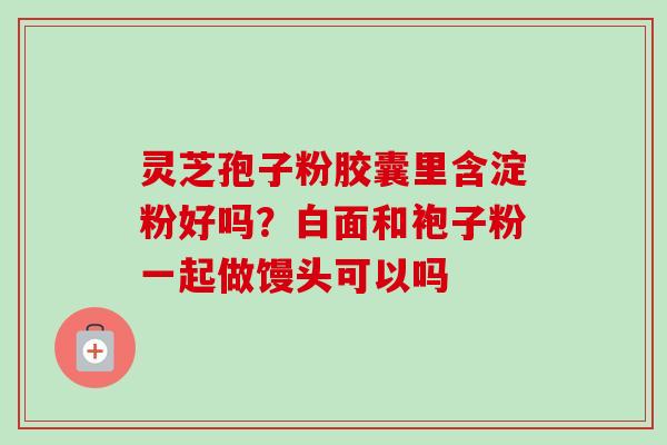 灵芝孢子粉胶囊里含淀粉好吗?白面和袍子粉一起做馒头可以吗-第1张图片-卓越灵芝孢子粉 灵芝孢子粉胶囊里含淀粉好吗?白面和袍子粉一起做馒头可以吗-第1张图片-卓越灵芝孢子粉