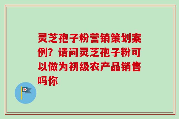 灵芝孢子粉营销策划案例?请问灵芝孢子粉可以做为初级农产品销售吗你-第1张图片-卓越灵芝孢子粉 灵芝孢子粉营销策划案例?请问灵芝孢子粉可以做为初级农产品销售吗你-第1张图片-卓越灵芝孢子粉