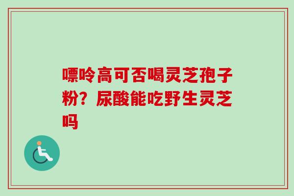 嘌呤高可否喝灵芝孢子粉?尿酸能吃野生灵芝吗-第1张图片-卓越灵芝孢子粉 嘌呤高可否喝灵芝孢子粉?尿酸能吃野生灵芝吗-第1张图片-卓越灵芝孢子粉