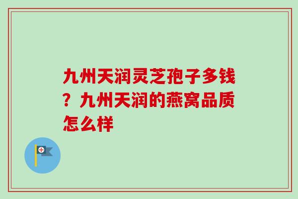 九州天润灵芝孢子多钱?九州天润的燕窝品质怎么样-第1张图片-卓越灵芝孢子粉 九州天润灵芝孢子多钱?九州天润的燕窝品质怎么样-第1张图片-卓越灵芝孢子粉