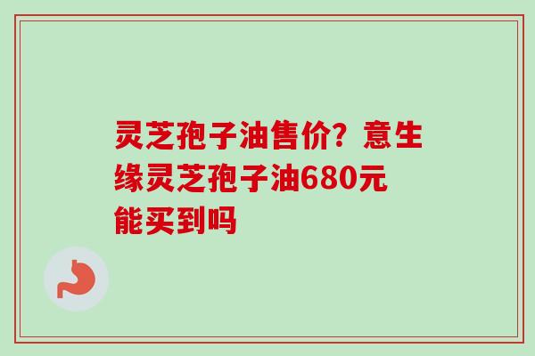 灵芝孢子油售价?意生缘灵芝孢子油680元能买到吗-第1张图片-卓越灵芝孢子粉 灵芝孢子油售价?意生缘灵芝孢子油680元能买到吗-第1张图片-卓越灵芝孢子粉