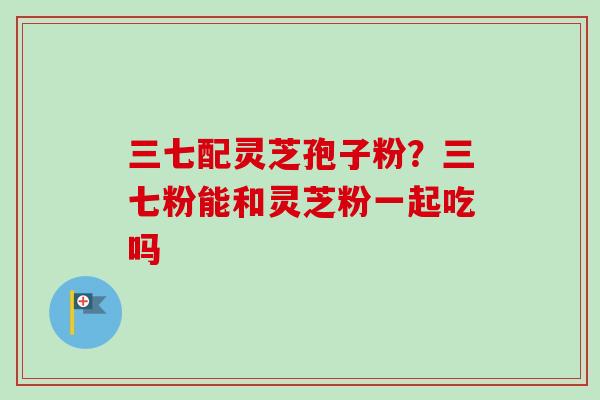 三七配灵芝孢子粉?三七粉能和灵芝粉一起吃吗-第1张图片-卓越灵芝孢子粉 三七配灵芝孢子粉?三七粉能和灵芝粉一起吃吗-第1张图片-卓越灵芝孢子粉