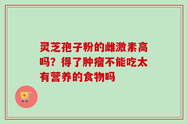 灵芝孢子粉的雌激素高吗?得了肿瘤不能吃太有营养的食物吗-第1张图片-卓越灵芝孢子粉 灵芝孢子粉的雌激素高吗?得了肿瘤不能吃太有营养的食物吗-第1张图片-卓越灵芝孢子粉